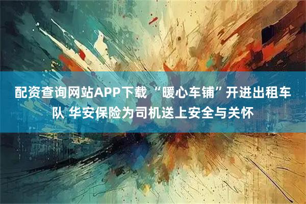 配资查询网站APP下载 “暖心车铺”开进出租车队 华安保险为司机送上安全与关怀