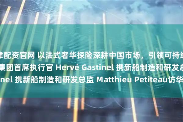 天津配资官网 以法式奢华探险深耕中国市场，引领可持续邮轮未来：庞洛探险集团首席执行官 Hervé Gastinel 携新船制造和研发总监 Matthieu Petiteau访华