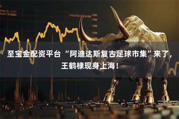至宝金配资平台 “阿迪达斯复古足球市集”来了，王鹤棣现身上海！