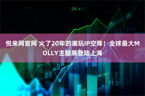 悦来网官网 火了20年的潮玩IP空降！全球最大MOLLY主题展登陆上海