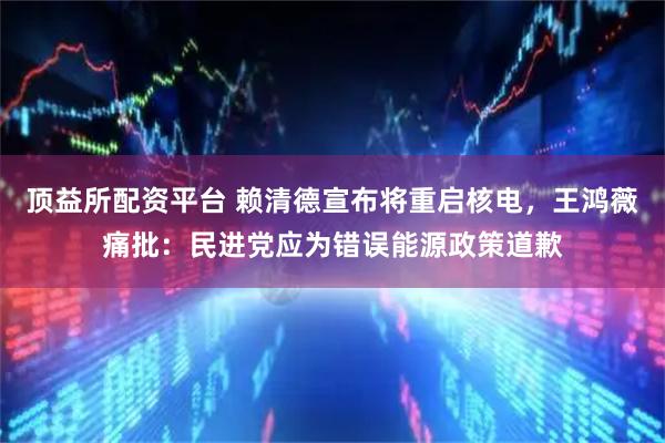 顶益所配资平台 赖清德宣布将重启核电，王鸿薇痛批：民进党应为错误能源政策道歉