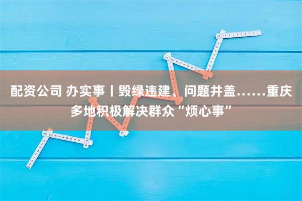 配资公司 办实事丨毁绿违建、问题井盖……重庆多地积极解决群众“烦心事”