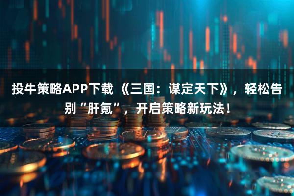投牛策略APP下载 《三国：谋定天下》，轻松告别“肝氪”，开启策略新玩法！
