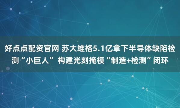好点点配资官网 苏大维格5.1亿拿下半导体缺陷检测“小巨人” 构建光刻掩模“制造+检测”闭环
