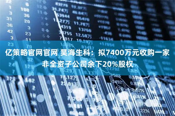 亿策略官网官网 昊海生科：拟7400万元收购一家非全资子公司余下20%股权