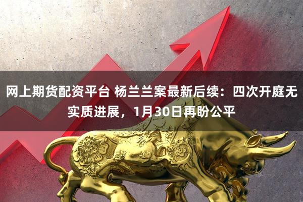 网上期货配资平台 杨兰兰案最新后续：四次开庭无实质进展，1月30日再盼公平