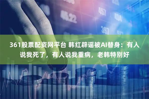 361股票配资网平台 韩红辟谣被AI替身：有人说我死了，有人说我重病，老韩特别好