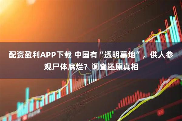 配资盈利APP下载 中国有“透明墓地”，供人参观尸体腐烂？调查还原真相