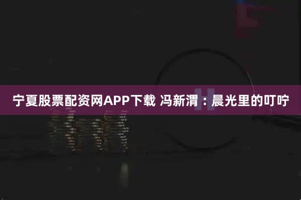 宁夏股票配资网APP下载 冯新渭 : 晨光里的叮咛