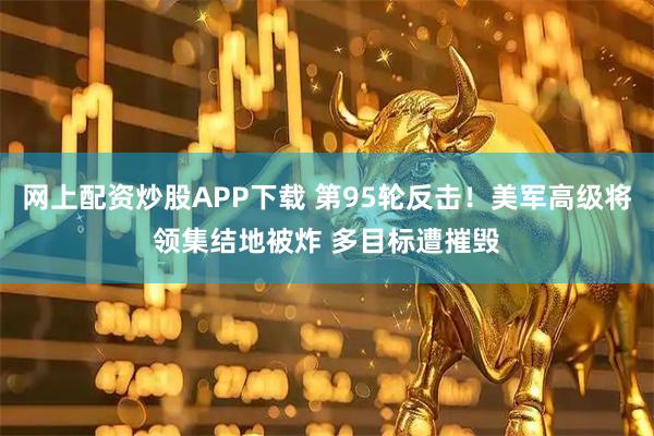 网上配资炒股APP下载 第95轮反击！美军高级将领集结地被炸 多目标遭摧毁