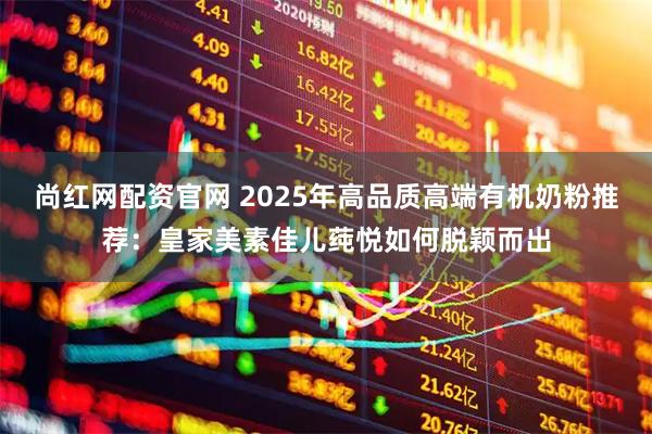 尚红网配资官网 2025年高品质高端有机奶粉推荐：皇家美素佳儿莼悦如何脱颖而出