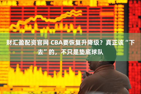 财汇盈配资官网 CBA要恢复升降级？真正该“下去”的，不只是垫底球队