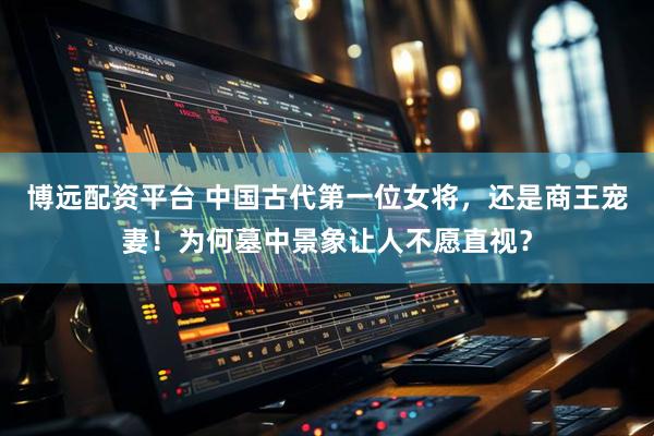 博远配资平台 中国古代第一位女将，还是商王宠妻！为何墓中景象让人不愿直视？