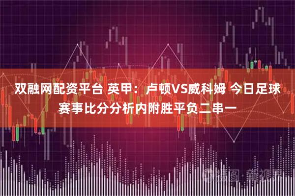 双融网配资平台 英甲:卢顿VS威科姆 今日足球赛事比分分析内附胜平负二串一