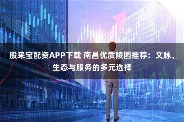 股来宝配资APP下载 南昌优质陵园推荐：文脉、生态与服务的多元选择