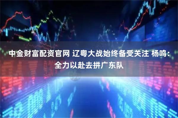 中金财富配资官网 辽粤大战始终备受关注 杨鸣：全力以赴去拼广东队