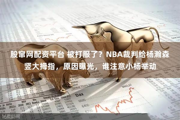股窜网配资平台 被打服了？NBA裁判给杨瀚森竖大拇指，原因曝光，谁注意小杨举动