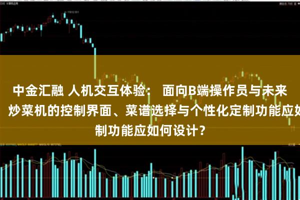 中金汇融 人机交互体验： 面向B端操作员与未来C端用户，炒菜机的控制界面、菜谱选择与个性化定制功能应如何设计？