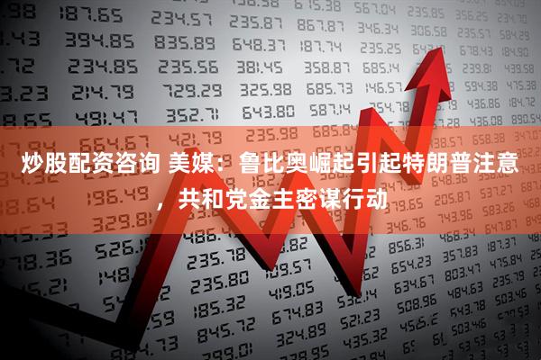 炒股配资咨询 美媒:鲁比奥崛起引起特朗普注意,共和党金主密谋行动