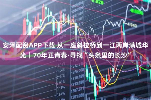 安泽配资APP下载 从一座斜拉桥到一江两岸满城华光|70年正青春·寻找“头条里的长沙”